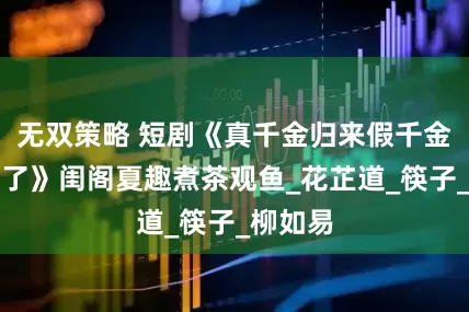 无双策略 短剧《真千金归来假千金她不装了》闺阁夏趣煮茶观鱼_花芷道_筷子_柳如易