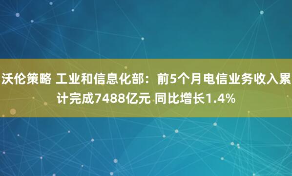 沃伦策略 工业和信息化部：前5个月电信业务收入累计完成7488亿元 同比增长1.4%