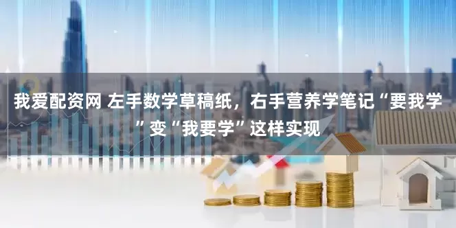 我爱配资网 左手数学草稿纸，右手营养学笔记　“要我学”变“我要学”这样实现