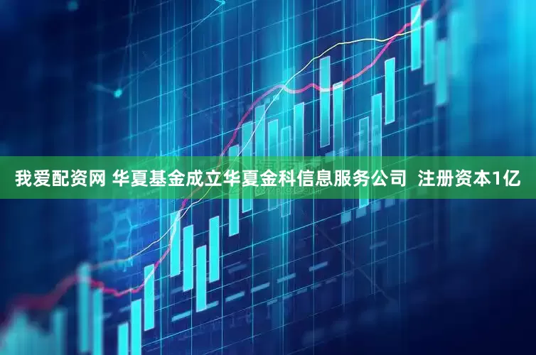 我爱配资网 华夏基金成立华夏金科信息服务公司  注册资本1亿