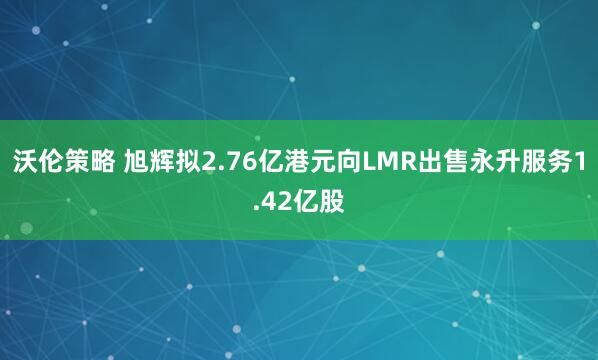 沃伦策略 旭辉拟2.76亿港元向LMR出售永升服务1.42亿股